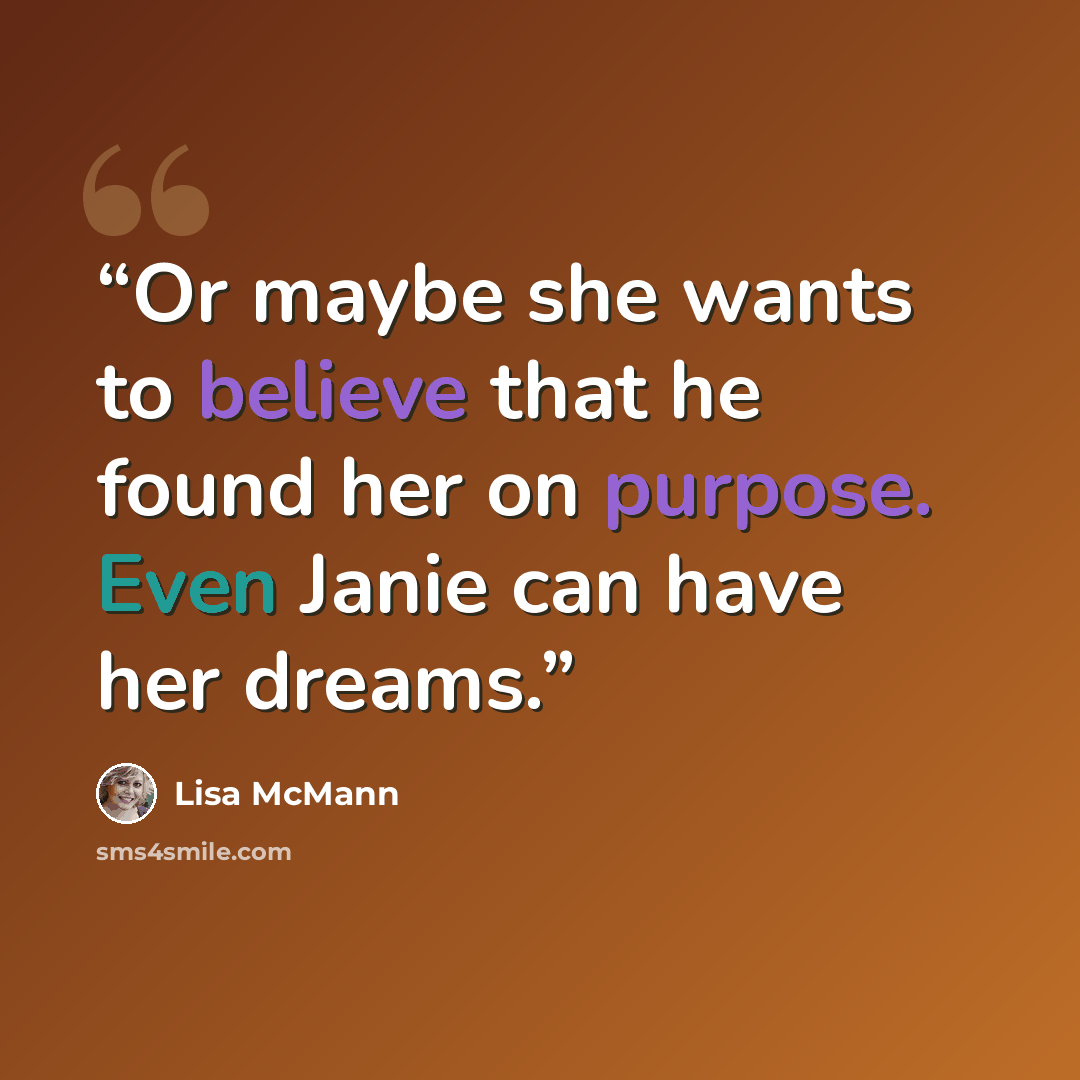 “Or maybe she wants to believe that he found her on purpose. Even Janie can have her dreams.” quote by Lisa McMann