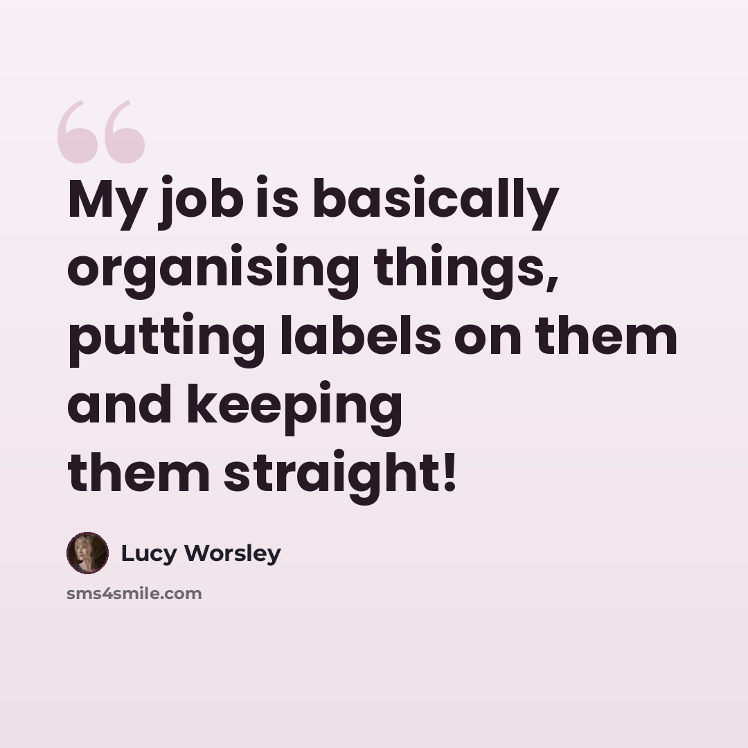“My job is basically organising things, putting labels on them and keeping them straight!” quote by Lucy Worsley