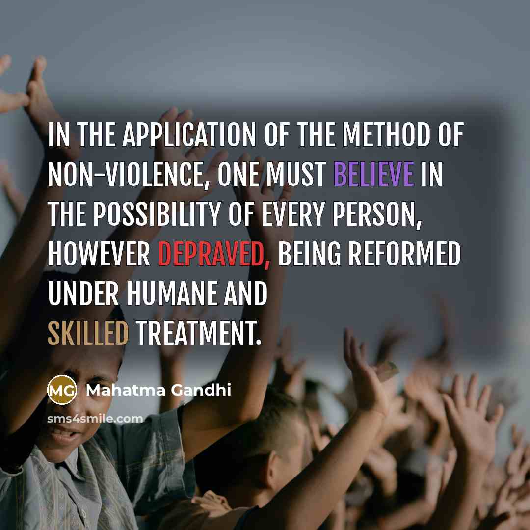 “In the application of the method of non-violence, one must believe in the possibility of every person, however depraved, being reformed under humane and skilled treatment.” quote by Mahatma Gandhi