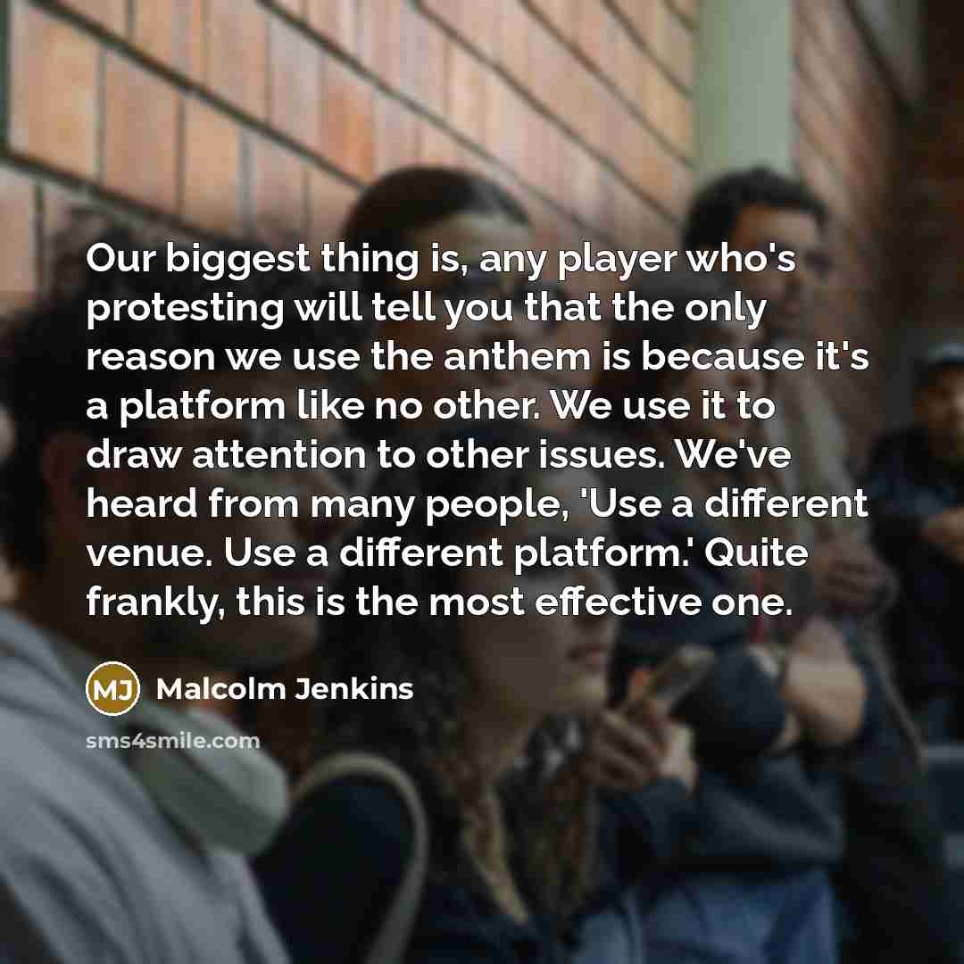 “Our biggest thing is, any player who's protesting will tell you that the only reason we use the anthem is because it's a platform like no other. We use it to draw attention to other issues. We've heard from many people, 'Use a different venue. Use a different platform.' Quite frankly, this is the…” quote by Malcolm Jenkins