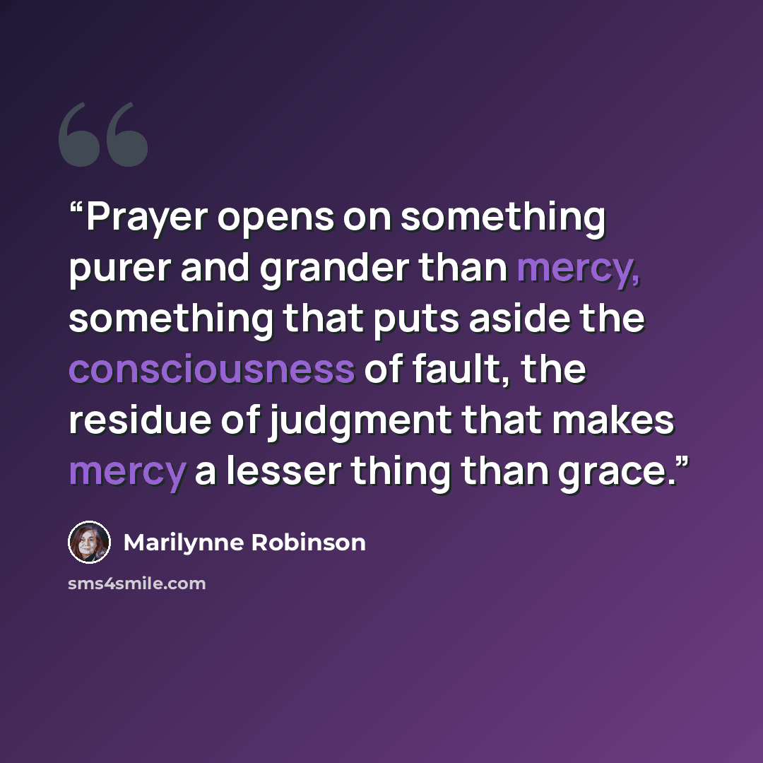 “Prayer opens on something purer and grander than mercy, something that puts aside the consciousness of fault, the residue of judgment that makes mercy a lesser thing than grace.” quote by Marilynne Robinson