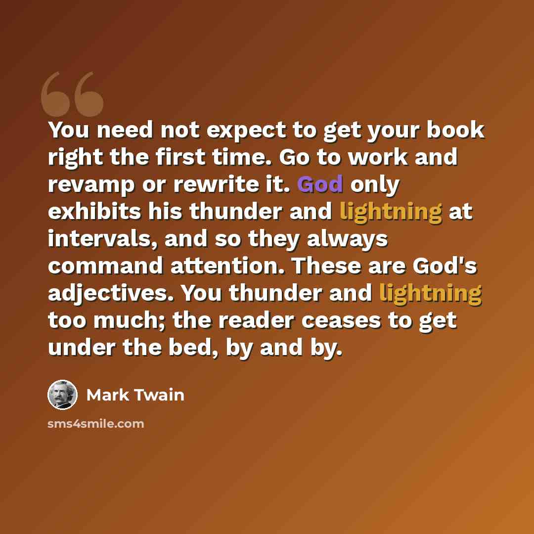 “You need not expect to get your book right the first time. Go to work and revamp or rewrite it. God only exhibits his thunder and lightning at intervals, and so they always command attention. These are God's adjectives. You thunder and lightning too much; the reader ceases to get under the bed, by…” quote by Mark Twain