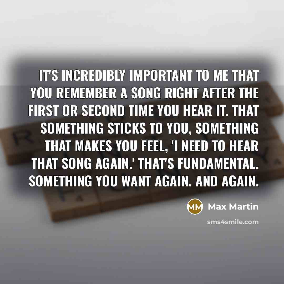 “It's incredibly important to me that you remember a song right after the first or second time you hear it. That something sticks to you, something that makes you feel, 'I need to hear that song again.' That's fundamental. Something you want again. And again.” quote by Max Martin