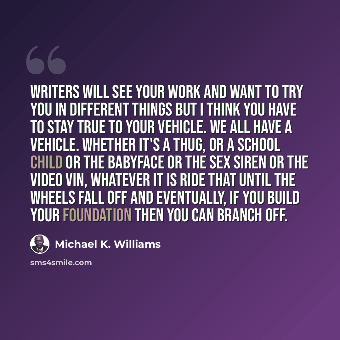 “Writers will see your work and want to try you in different things but I think you have to stay true to your vehicle. We all have a vehicle. Whether it's a thug, or a school child or the babyface or the sex siren or the video vin, whatever it is ride that until the wheels fall off and eventually…” quote by Michael K. Williams