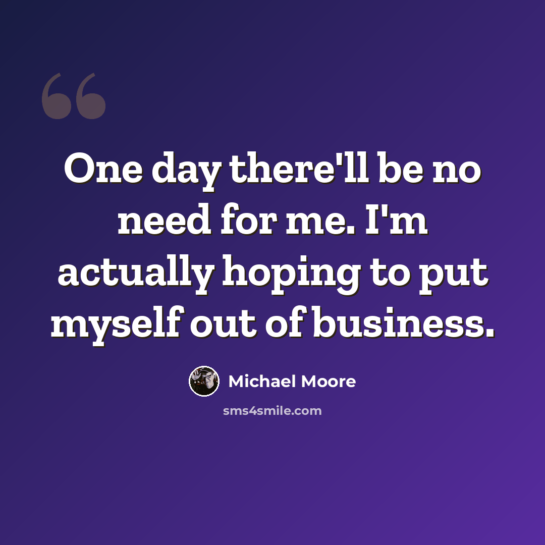 “One day there'll be no need for me. I'm actually hoping to put myself out of business.” quote by Michael Moore