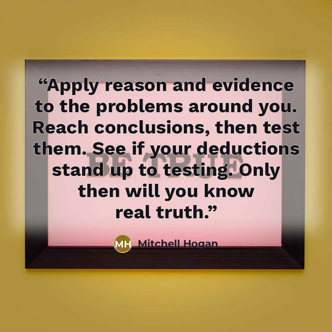 “Apply reason and evidence to the problems around you. Reach conclusions, then test them. See if your deductions stand up to testing. Only then will you know real truth.” quote by Mitchell Hogan