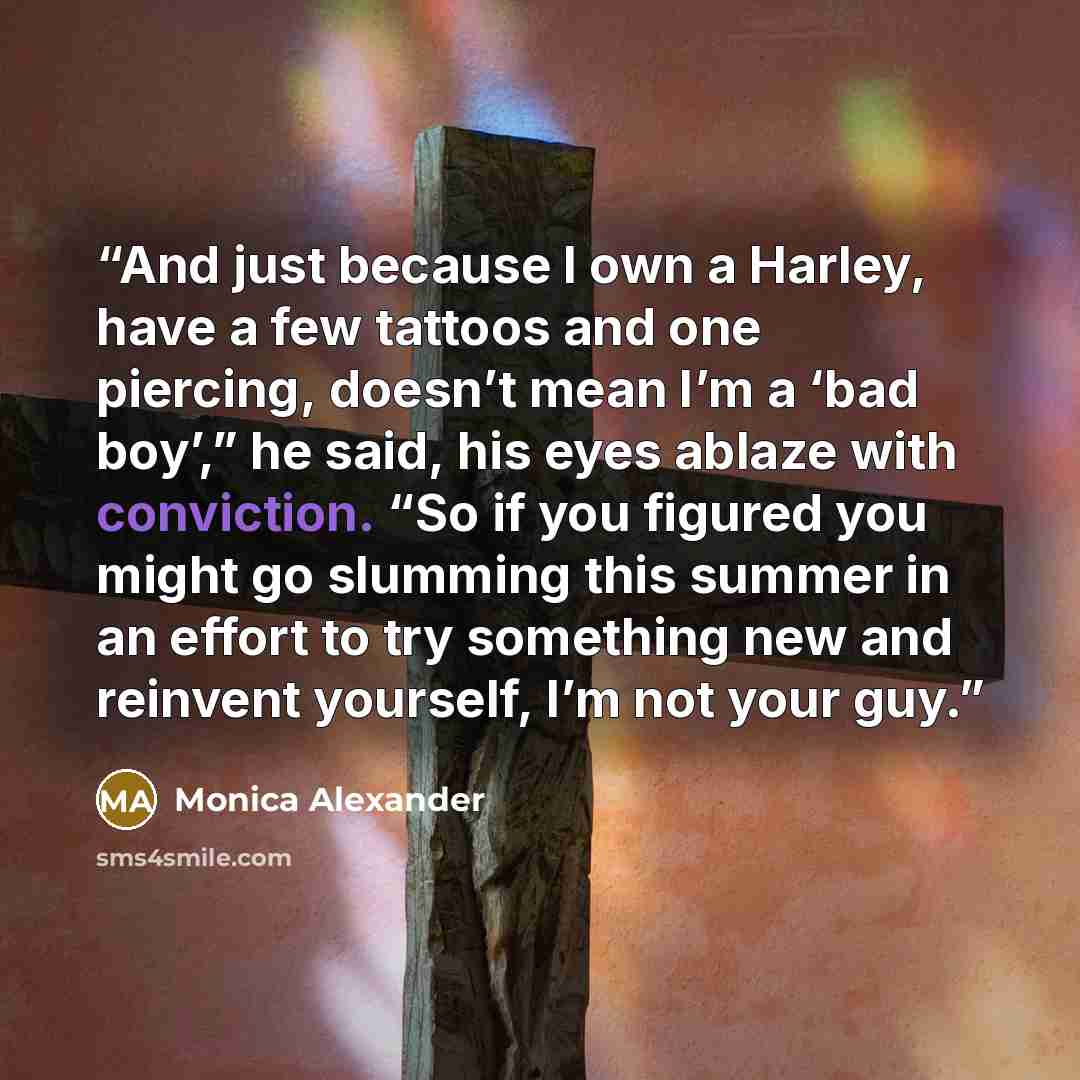 “And just because I own a Harley, have a few tattoos and one piercing, doesn’t mean I’m a ‘bad boy’,” he said, his eyes ablaze with conviction. “So if you figured you might go slumming this summer in an effort to try something new and reinvent yourself, I’m not your guy.” quote by Monica Alexander