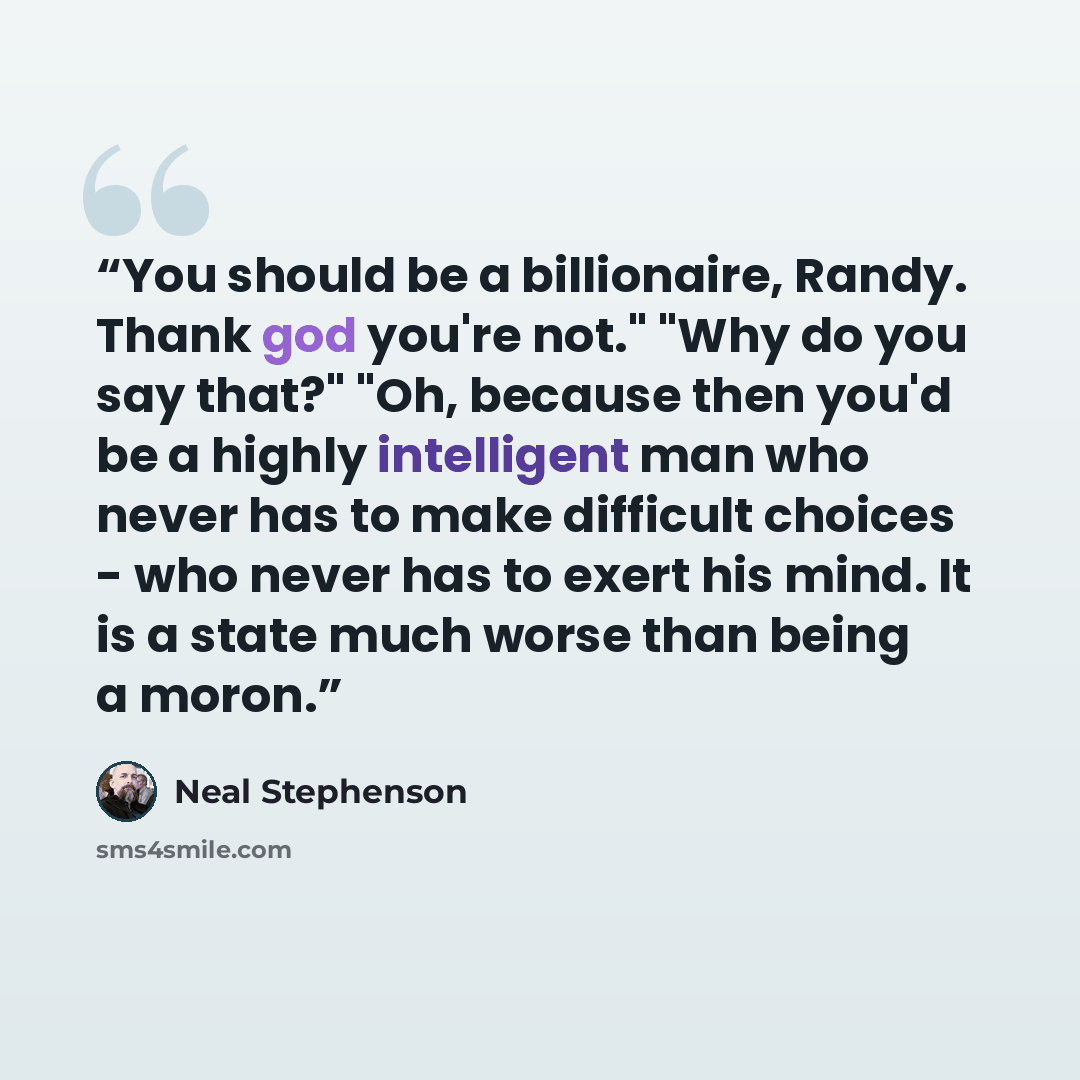 “You should be a billionaire, Randy. Thank god you're not." "Why do you say that?" "Oh, because then you'd be a highly intelligent man who never has to make difficult choices - who never has to exert his mind. It is a state much worse than being a moron.” quote by Neal Stephenson