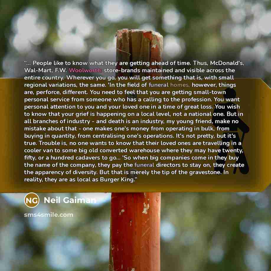 “... People like to know what they are getting ahead of time. Thus, McDonald's, Wal-Mart, F.W. Woolworth: store-brands maintained and visible across the entire country. Wherever you go, you will get something that is, with small regional variations, the same. 'In the field of funeral homes…” quote by Neil Gaiman