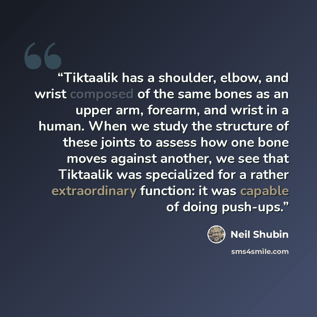 “Tiktaalik has a shoulder, elbow, and wrist composed of the same bones as an upper arm, forearm, and wrist in a human. When we study the structure of these joints to assess how one bone moves against another, we see that Tiktaalik was specialized for a rather extraordinary function: it was capable…” quote by Neil Shubin