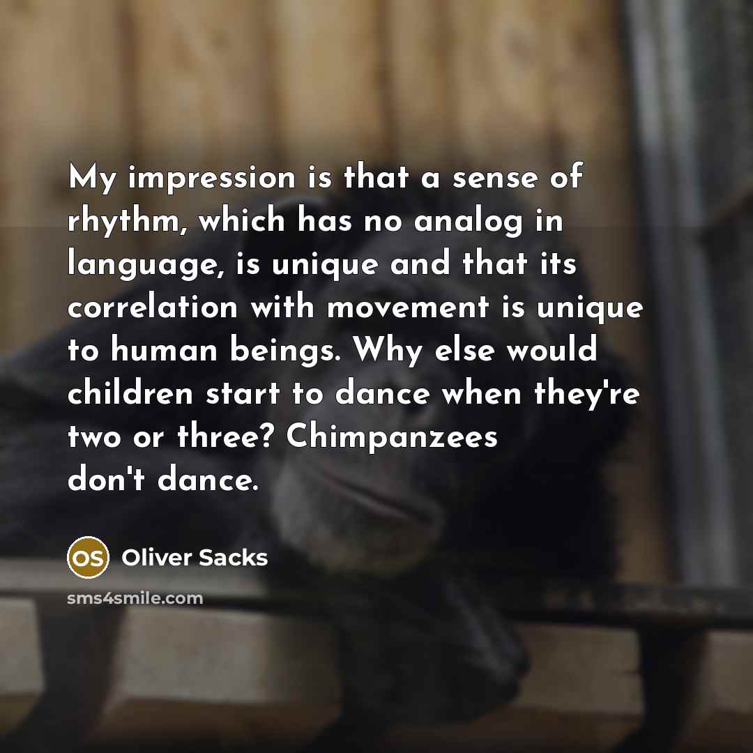 “My impression is that a sense of rhythm, which has no analog in language, is unique and that its correlation with movement is unique to human beings. Why else would children start to dance when they're two or three? Chimpanzees don't dance.” quote by Oliver Sacks