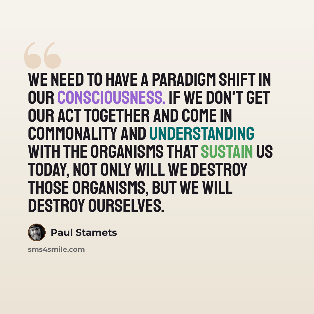 “We need to have a paradigm shift in our consciousness. If we don't get our act together and come in commonality and understanding with the organisms that sustain us today, not only will we destroy those organisms, but we will destroy ourselves.” quote by Paul Stamets