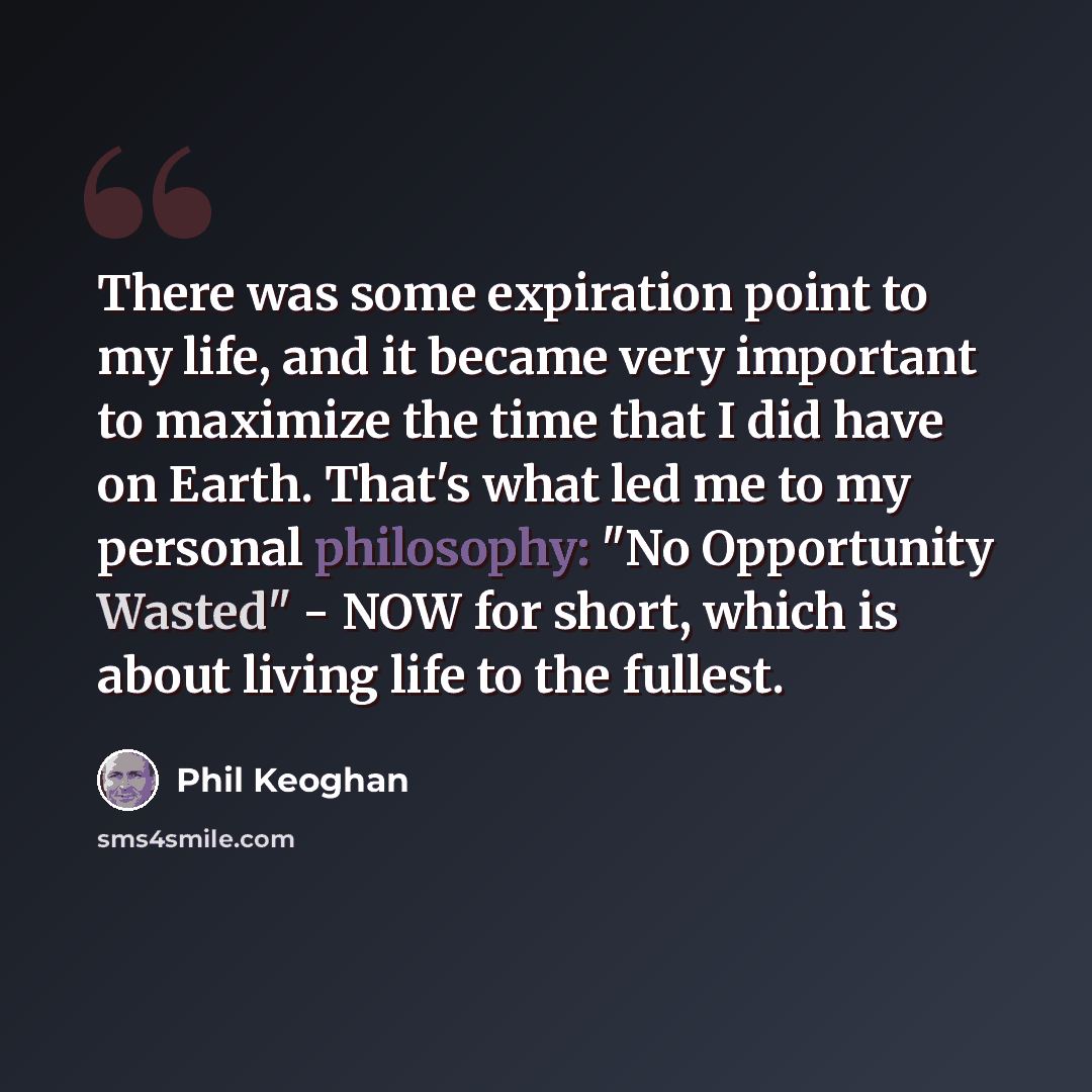“There was some expiration point to my life, and it became very important to maximize the time that I did have on Earth. That's what led me to my personal philosophy: "No Opportunity Wasted" - NOW for short, which is about living life to the fullest.” quote by Phil Keoghan