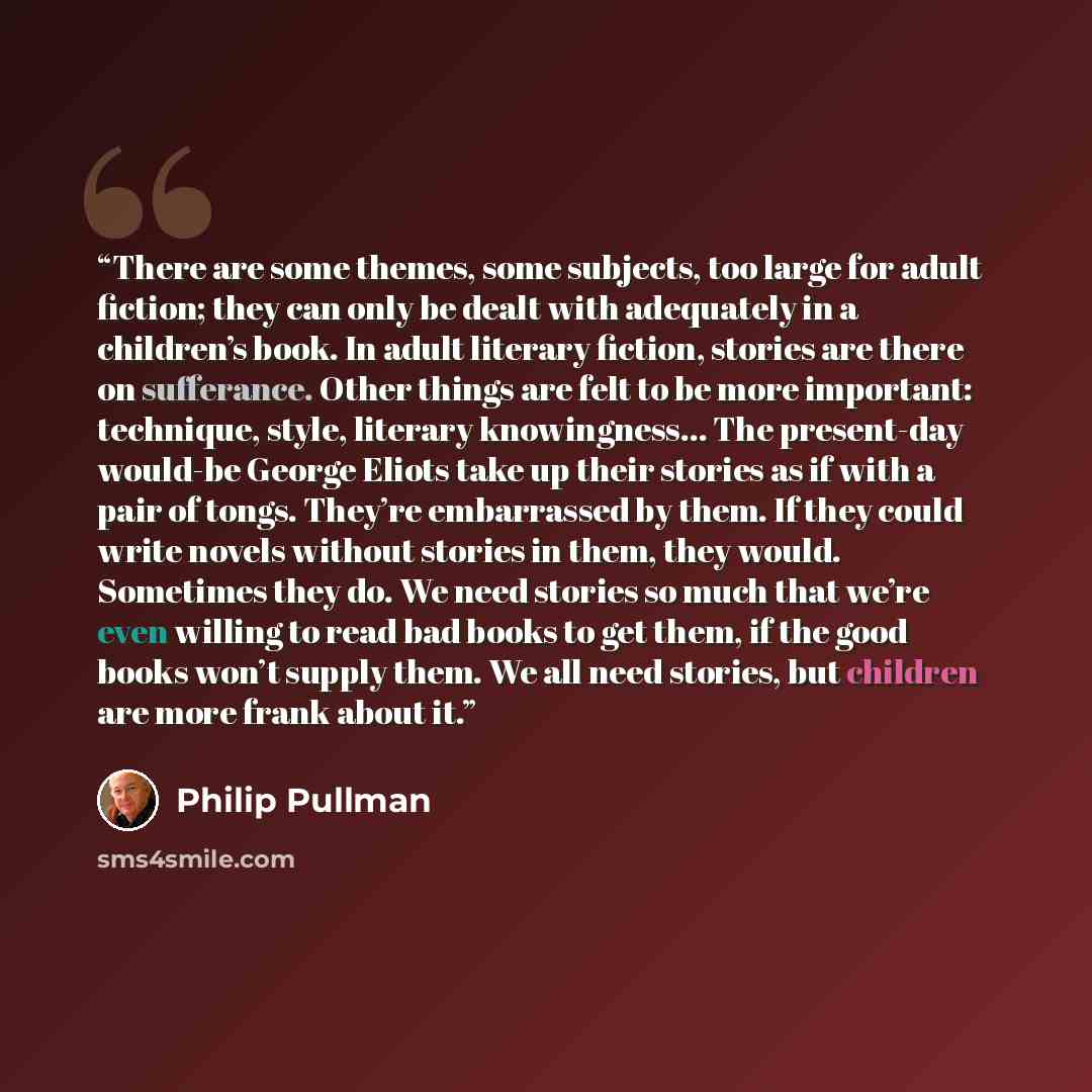“There are some themes, some subjects, too large for adult fiction; they can only be dealt with adequately in a children’s book. In adult literary fiction, stories are there on sufferance. Other things are felt to be more important: technique, style, literary knowingness… The present-day would-be…” quote by Philip Pullman