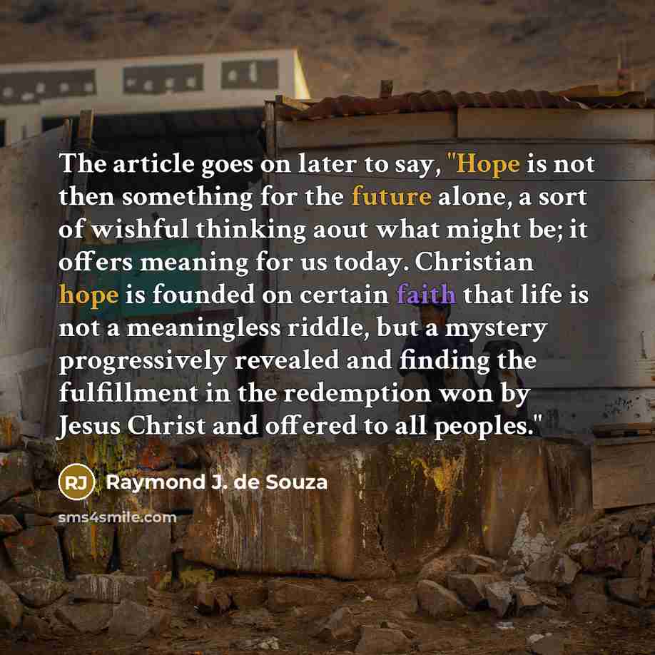 “The article goes on later to say, "Hope is not then something for the future alone, a sort of wishful thinking aout what might be; it offers meaning for us today. Christian hope is founded on certain faith that life is not a meaningless riddle, but a mystery progressively revealed and finding the…” quote by Raymond J. de Souza