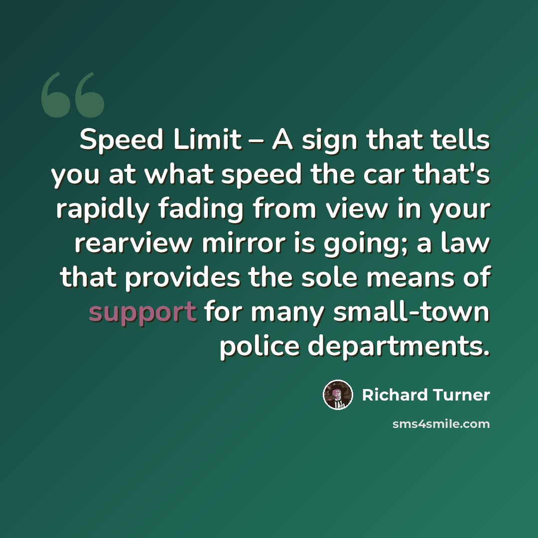 “Speed Limit – A sign that tells you at what speed the car that's rapidly fading from view in your rearview mirror is going; a law that provides the sole means of support for many small-town police departments.” quote by Richard Turner