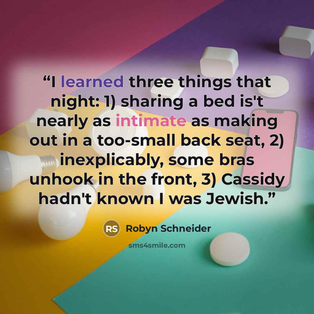 “I learned three things that night: 1) sharing a bed is't nearly as intimate as making out in a too-small back seat, 2) inexplicably, some bras unhook in the front, 3) Cassidy hadn't known I was Jewish.” quote by Robyn Schneider