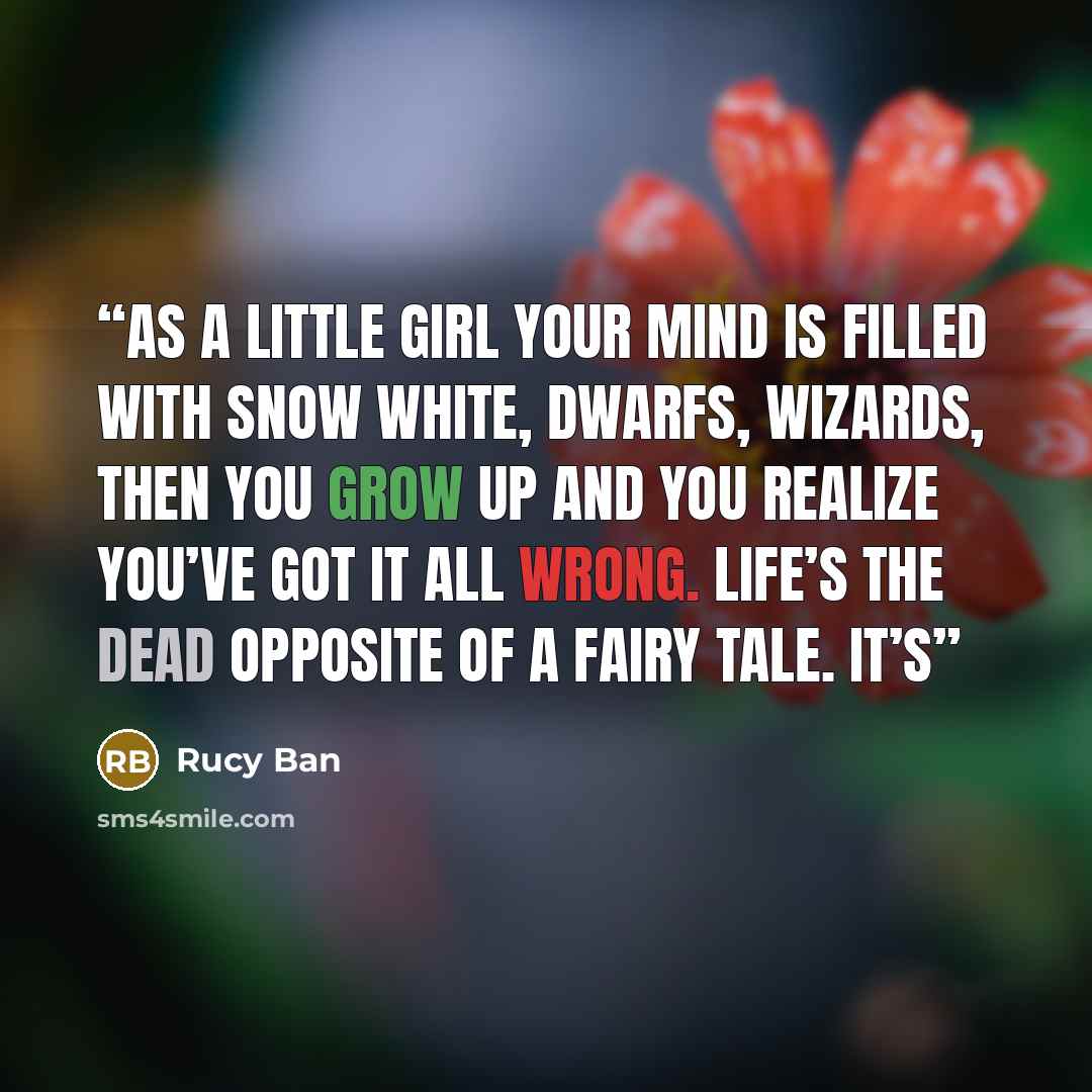 “As a little girl your mind is filled with snow white, dwarfs, wizards, then you grow up and you realize you’ve got it all wrong. Life’s the dead opposite of a fairy tale. It’s” quote by Rucy Ban