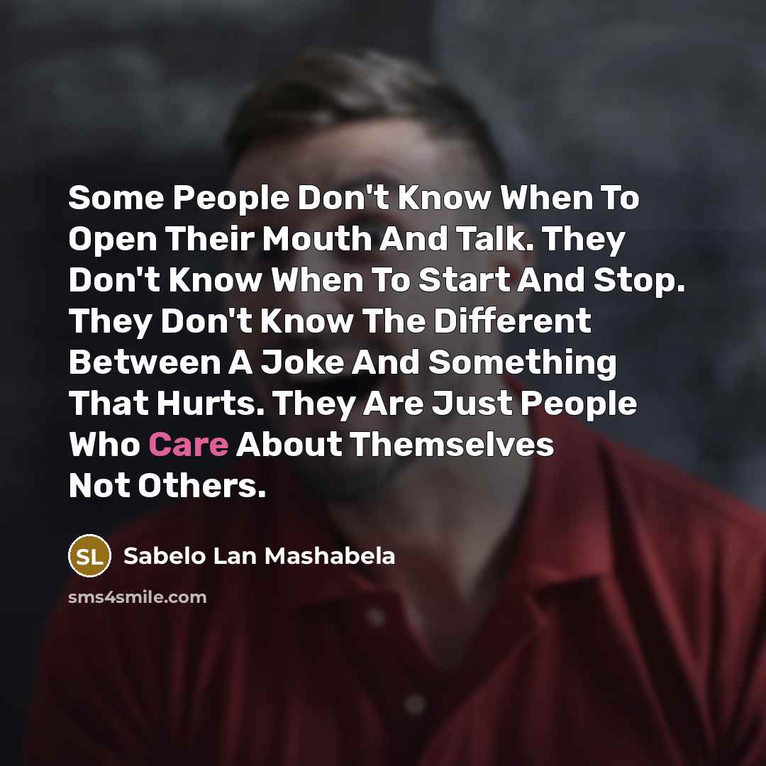 “Some People Don't Know When To Open Their Mouth And Talk. They Don't Know When To Start And Stop. They Don't Know The Different Between A Joke And Something That Hurts. They Are Just People Who Care About Themselves Not Others.” quote by Sabelo Lan Mashabela