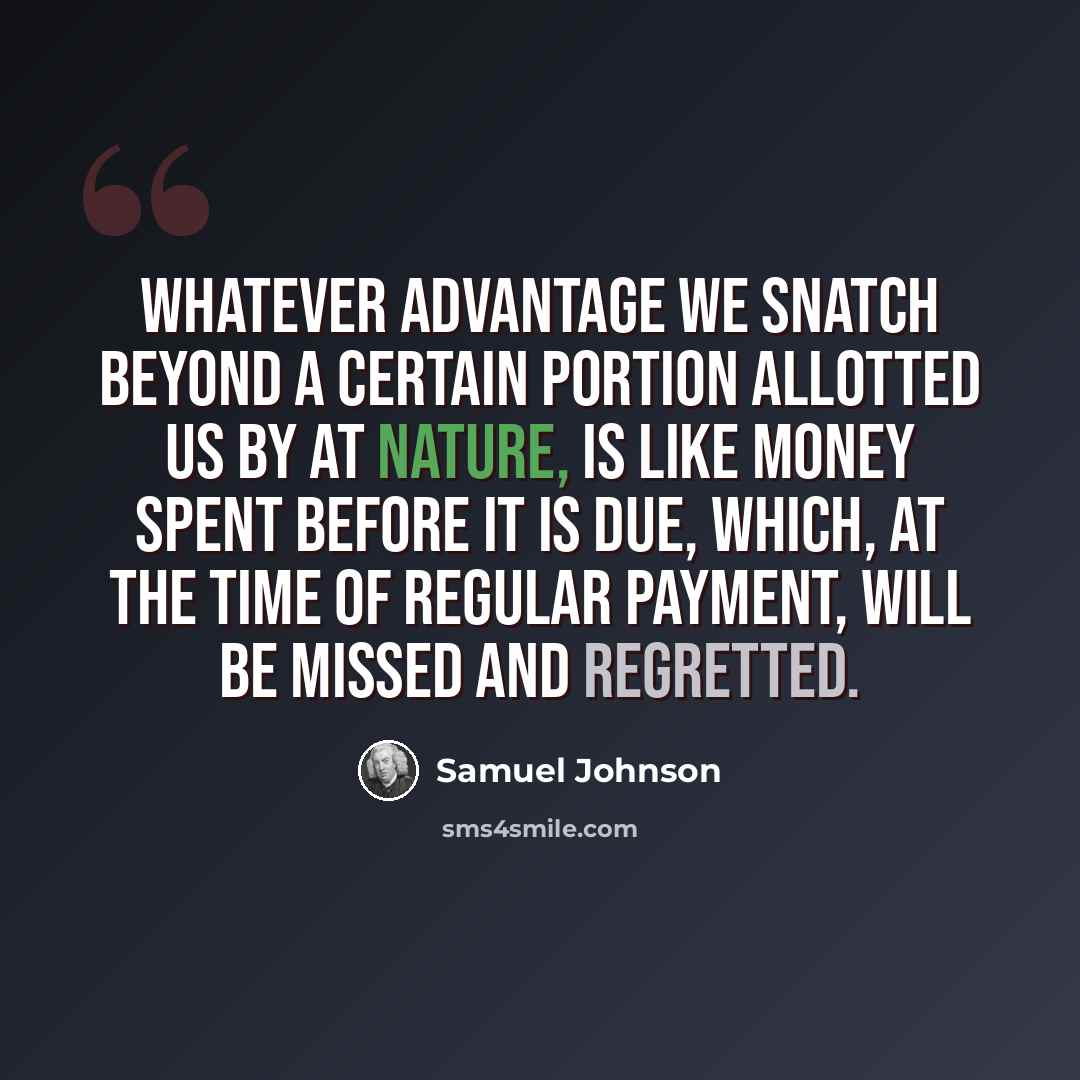 “Whatever advantage we snatch beyond a certain portion allotted us by at nature, is like money spent before it is due, which, at the time of regular payment, will be missed and regretted.” quote by Samuel Johnson