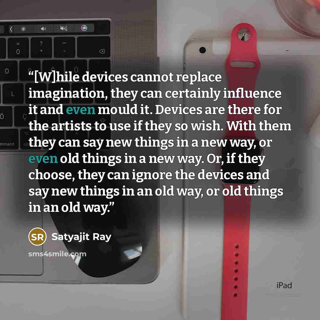 “[W]hile devices cannot replace imagination, they can certainly influence it and even mould it. Devices are there for the artists to use if they so wish. With them they can say new things in a new way, or even old things in a new way. Or, if they choose, they can ignore the devices and say new…” quote by Satyajit Ray