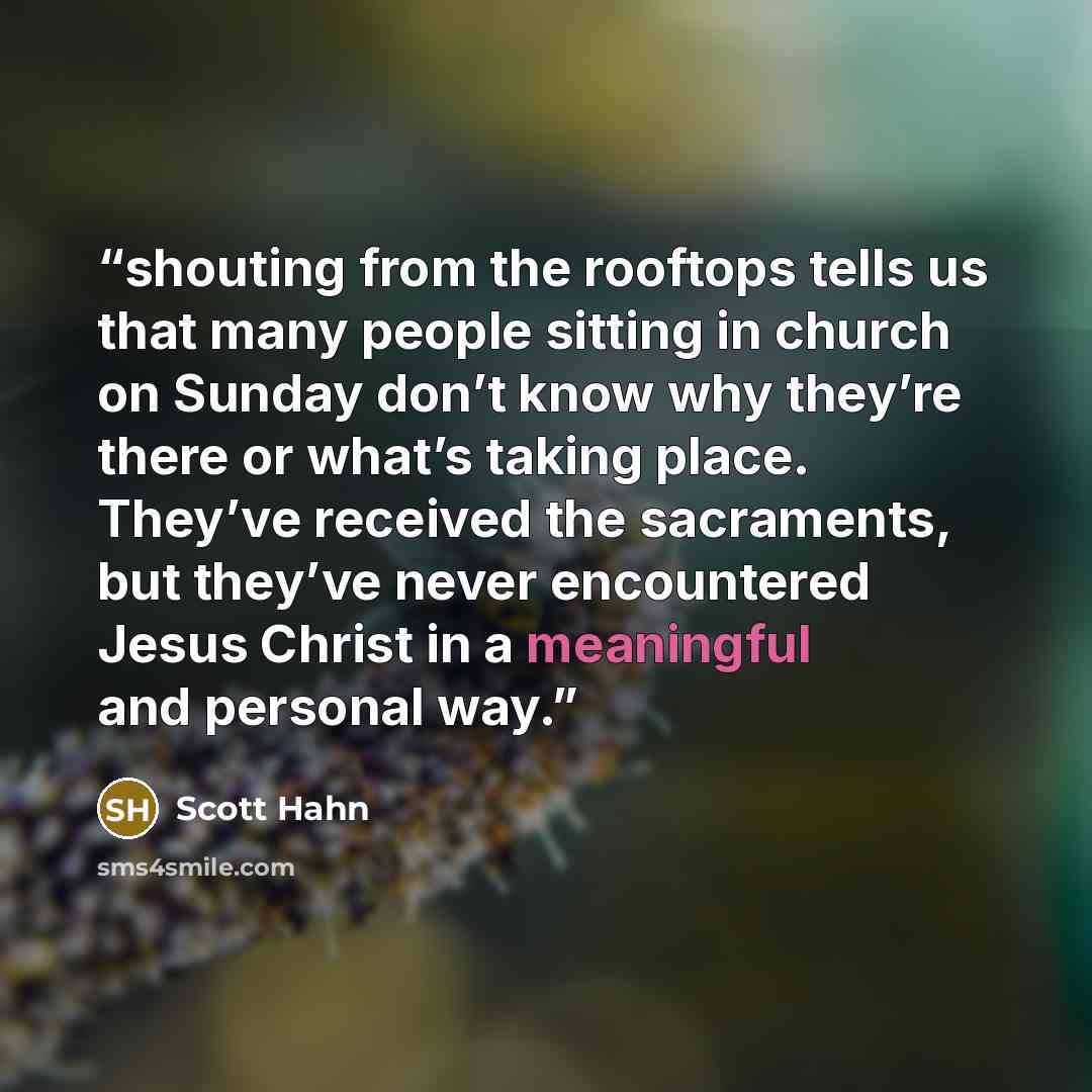 “shouting from the rooftops tells us that many people sitting in church on Sunday don’t know why they’re there or what’s taking place. They’ve received the sacraments, but they’ve never encountered Jesus Christ in a meaningful and personal way.” quote by Scott Hahn