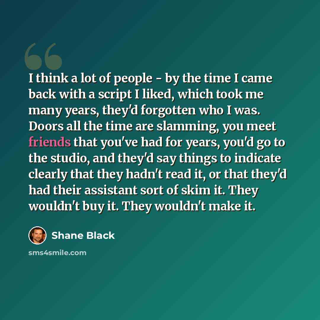 “I think a lot of people - by the time I came back with a script I liked, which took me many years, they'd forgotten who I was. Doors all the time are slamming, you meet friends that you've had for years, you'd go to the studio, and they'd say things to indicate clearly that they hadn't read it, or…” quote by Shane Black