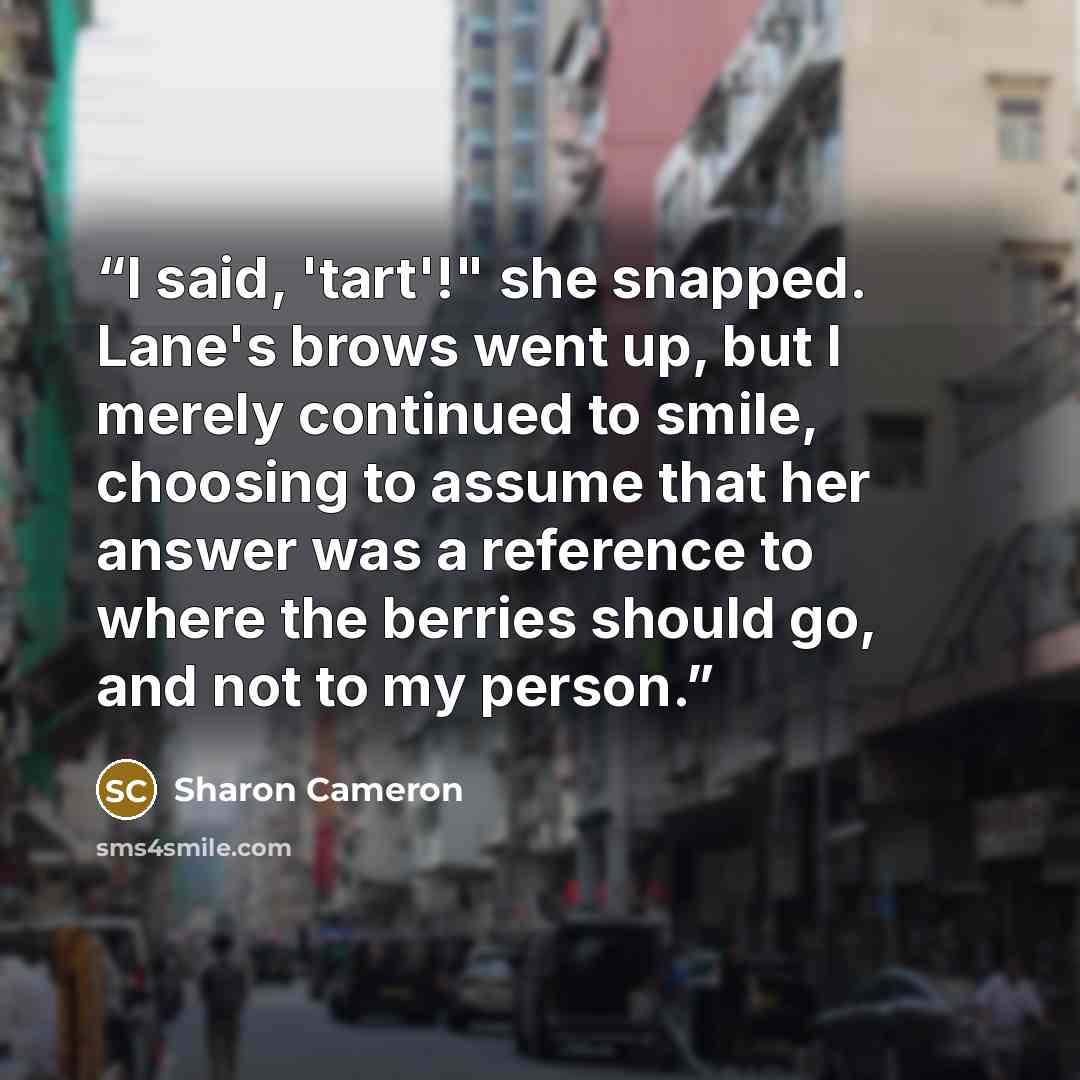 “I said, 'tart'!" she snapped. Lane's brows went up, but I merely continued to smile, choosing to assume that her answer was a reference to where the berries should go, and not to my person.” quote by Sharon Cameron
