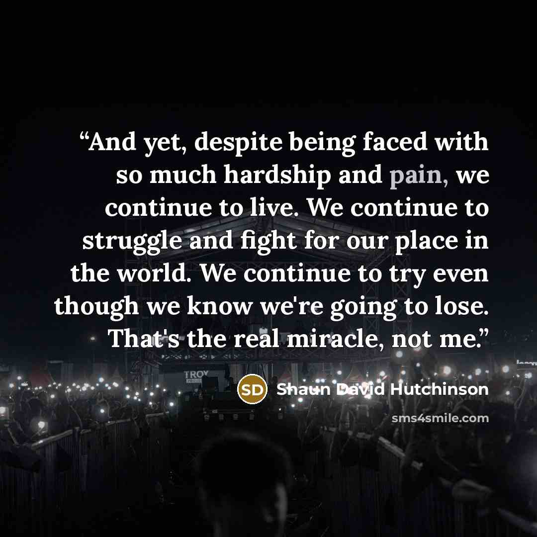 “And yet, despite being faced with so much hardship and pain, we continue to live. We continue to struggle and fight for our place in the world. We continue to try even though we know we're going to lose. That's the real miracle, not me.” quote by Shaun David Hutchinson