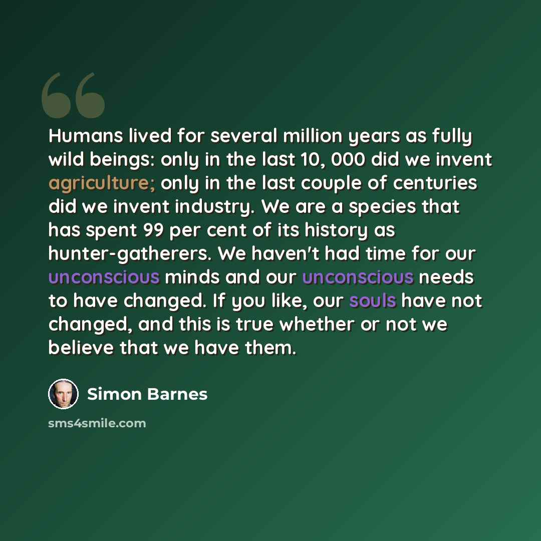 “Humans lived for several million years as fully wild beings: only in the last 10, 000 did we invent agriculture; only in the last couple of centuries did we invent industry. We are a species that has spent 99 per cent of its history as hunter-gatherers. We haven't had time for our unconscious…” quote by Simon Barnes