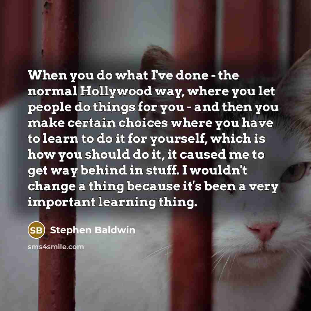 “When you do what I've done - the normal Hollywood way, where you let people do things for you - and then you make certain choices where you have to learn to do it for yourself, which is how you should do it, it caused me to get way behind in stuff. I wouldn't change a thing because it's been a…” quote by Stephen Baldwin