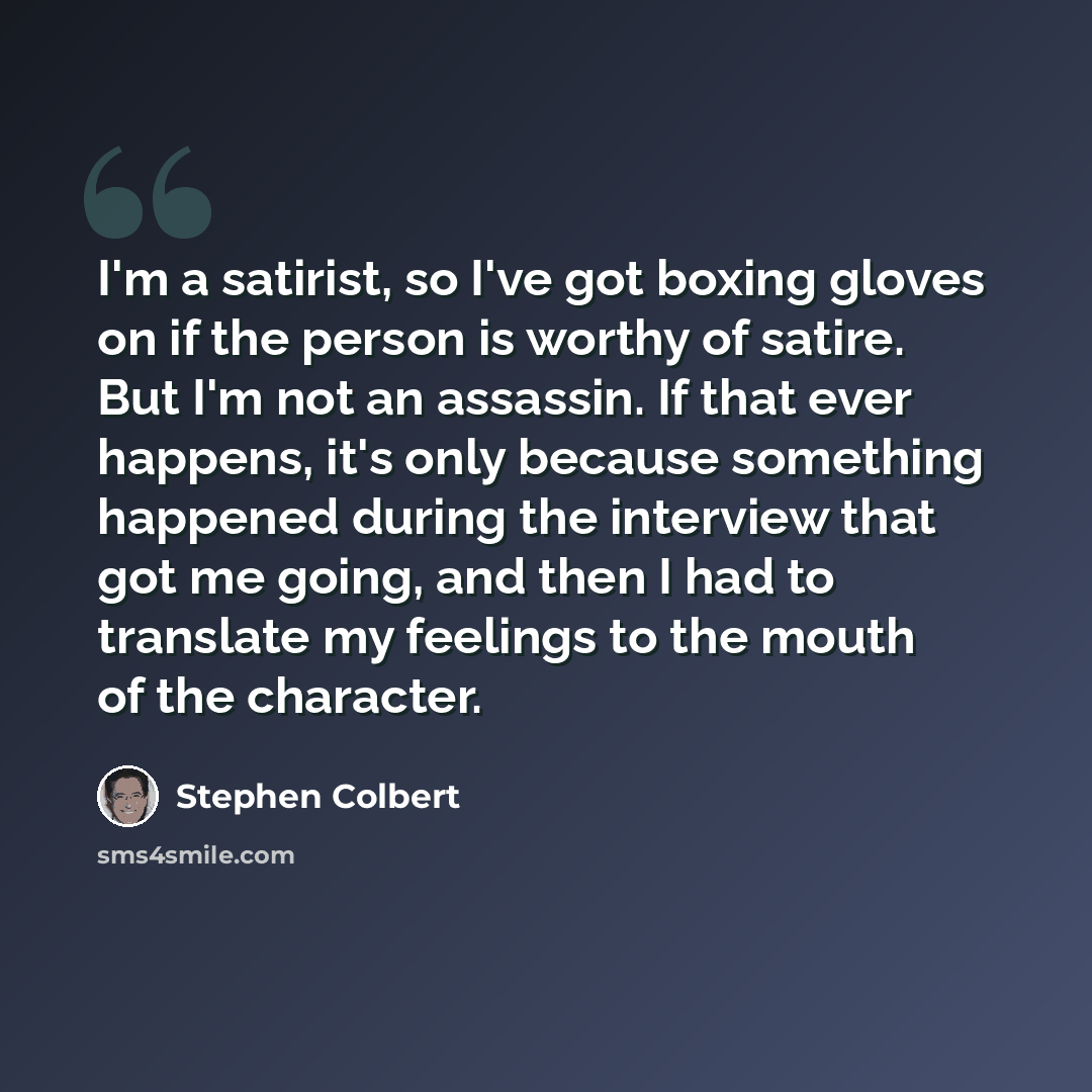 “I'm a satirist, so I've got boxing gloves on if the person is worthy of satire. But I'm not an assassin. If that ever happens, it's only because something happened during the interview that got me going, and then I had to translate my feelings to the mouth of the character.” quote by Stephen Colbert