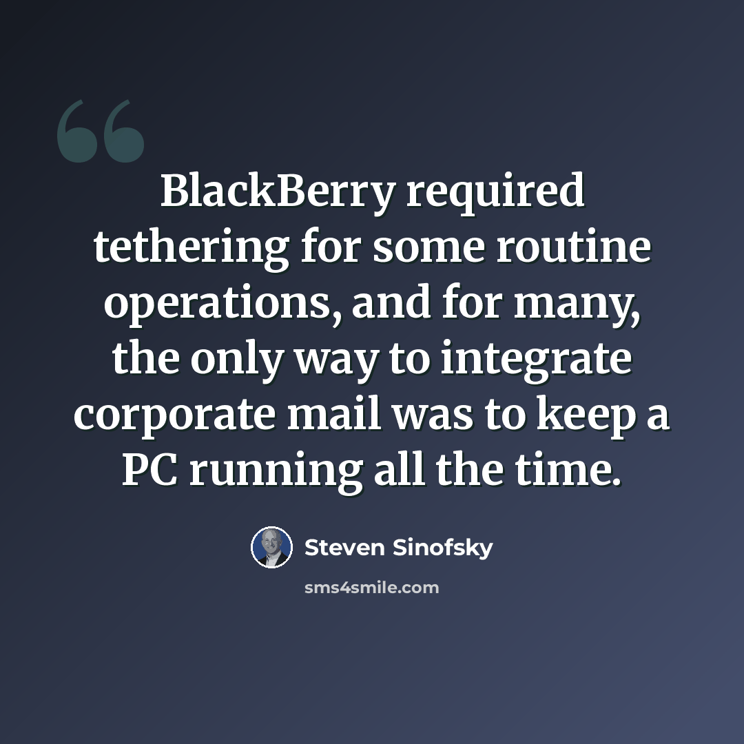 “BlackBerry required tethering for some routine operations, and for many, the only way to integrate corporate mail was to keep a PC running all the time.” quote by Steven Sinofsky