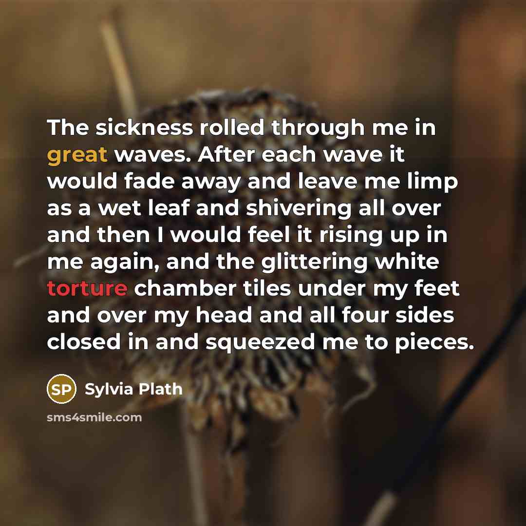 “The sickness rolled through me in great waves. After each wave it would fade away and leave me limp as a wet leaf and shivering all over and then I would feel it rising up in me again, and the glittering white torture chamber tiles under my feet and over my head and all four sides closed in and…” quote by Sylvia Plath