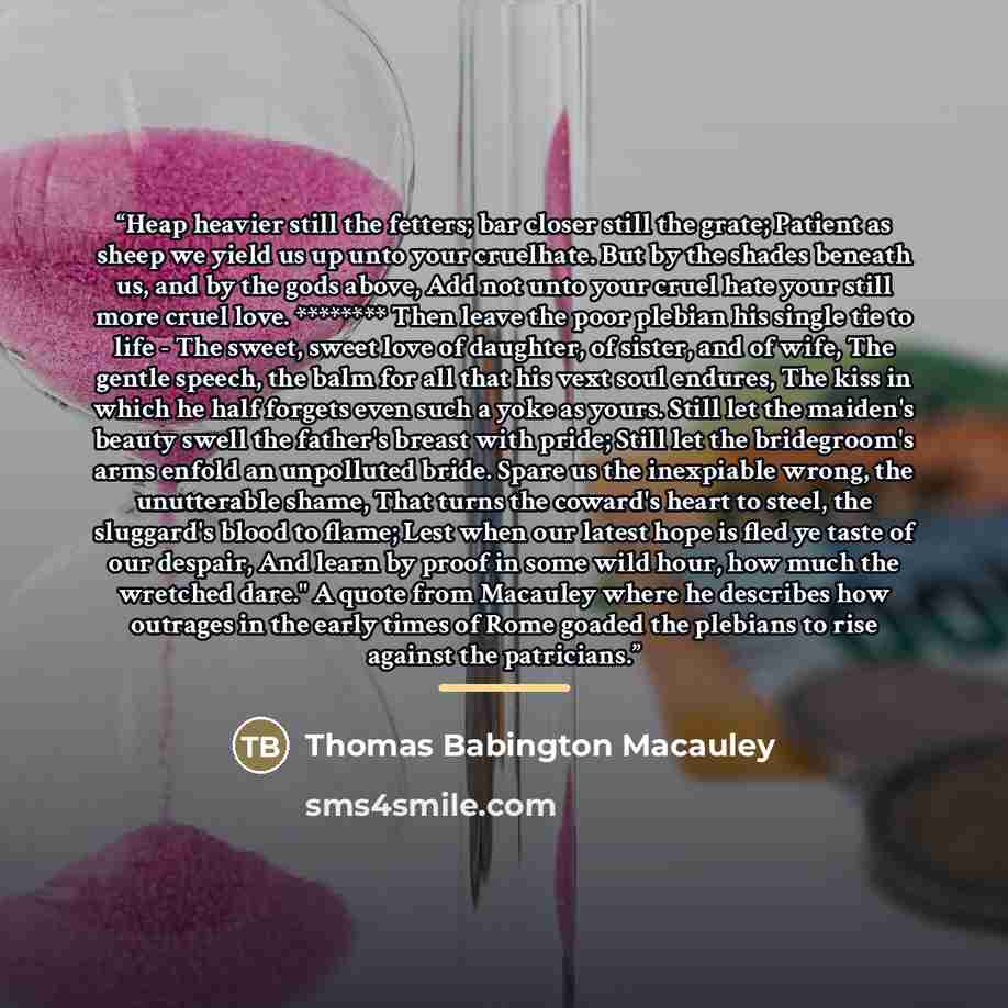 “Heap heavier still the fetters; bar closer still the grate; Patient as sheep we yield us up unto your cruelhate. But by the shades beneath us, and by the gods above, Add not unto your cruel hate your still more cruel love. ******** Then leave the poor plebian his single tie to life - The sweet…” quote by Thomas Babington Macauley