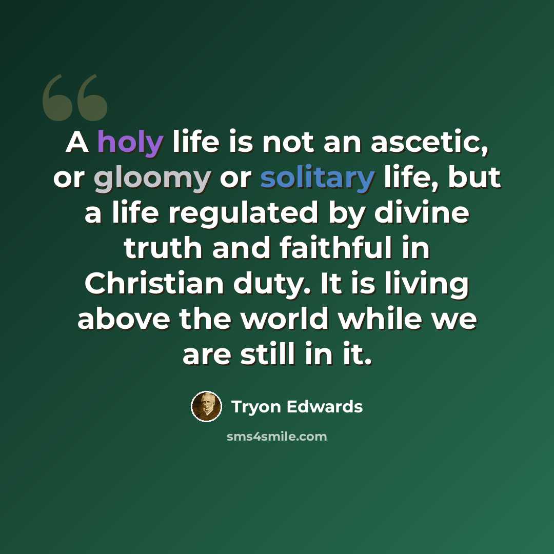 “A holy life is not an ascetic, or gloomy or solitary life, but a life regulated by divine truth and faithful in Christian duty. It is living above the world while we are still in it.” quote by Tryon Edwards