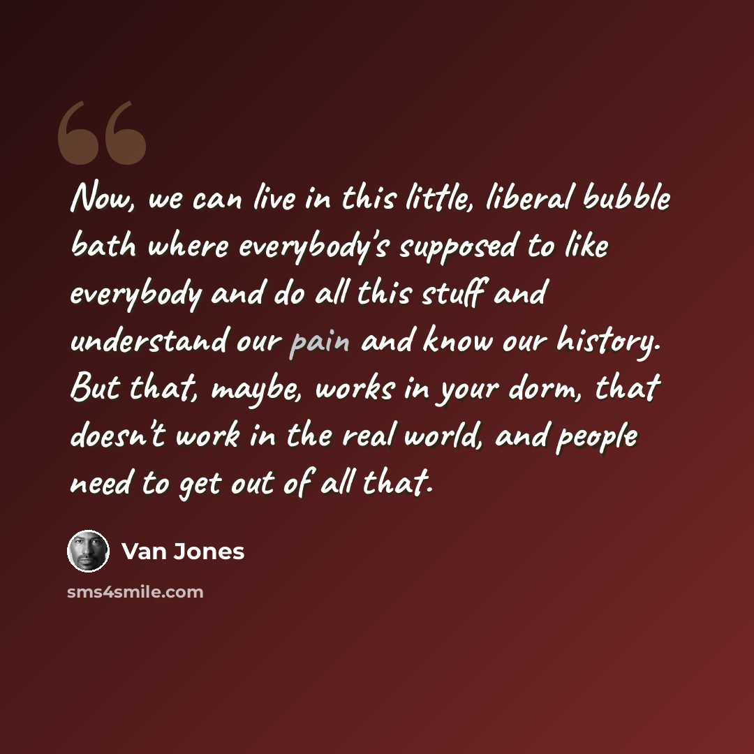 “Now, we can live in this little, liberal bubble bath where everybody's supposed to like everybody and do all this stuff and understand our pain and know our history. But that, maybe, works in your dorm, that doesn't work in the real world, and people need to get out of all that.” quote by Van Jones