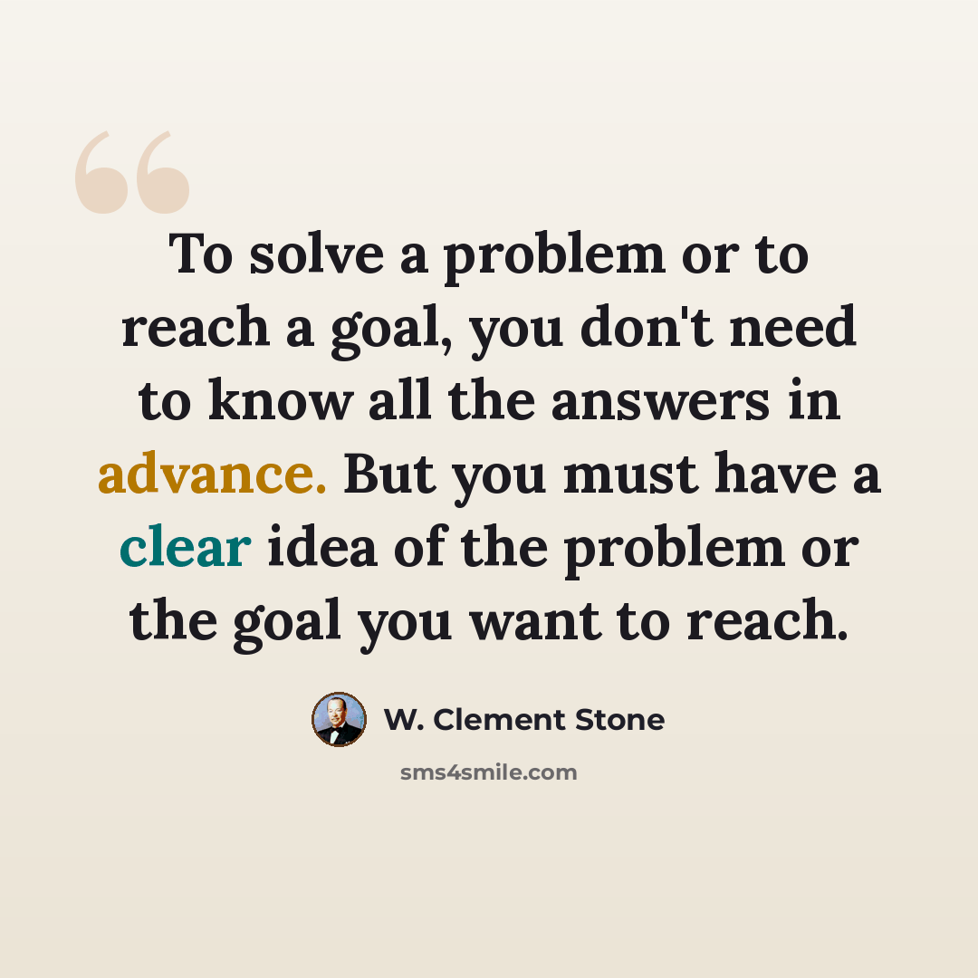 “To solve a problem or to reach a goal, you don't need to know all the answers in advance. But you must have a clear idea of the problem or the goal you want to reach.” quote by W. Clement Stone