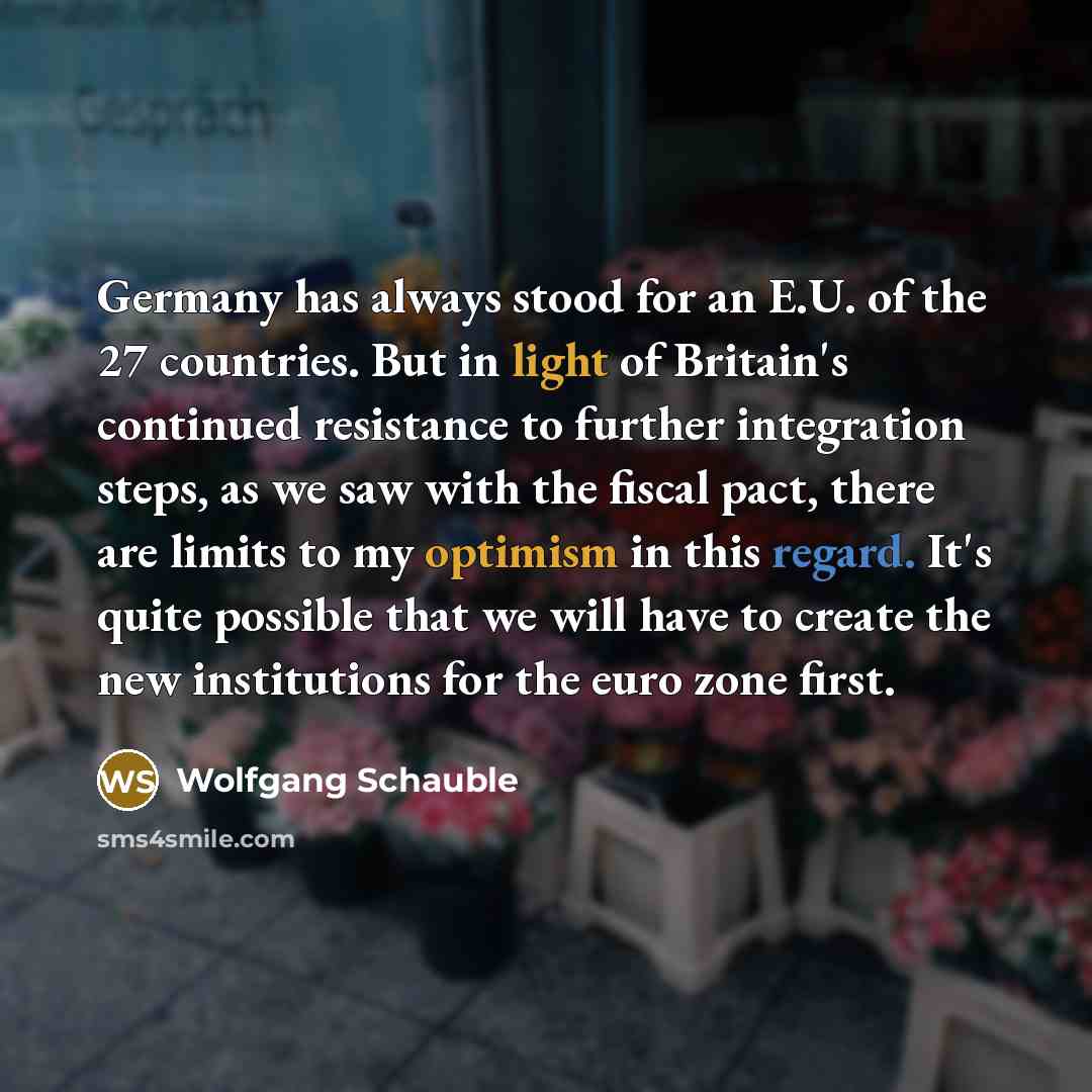 “Germany has always stood for an E.U. of the 27 countries. But in light of Britain's continued resistance to further integration steps, as we saw with the fiscal pact, there are limits to my optimism in this regard. It's quite possible that we will have to create the new institutions for the euro…” quote by Wolfgang Schauble