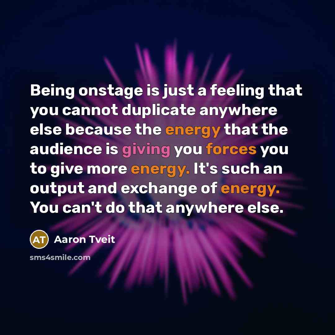 “Being onstage is just a feeling that you cannot duplicate anywhere else because the energy that the audience is giving you forces you to give more energy. It's such an output and exchange of energy. You can't do that anywhere else.” quote by Aaron Tveit