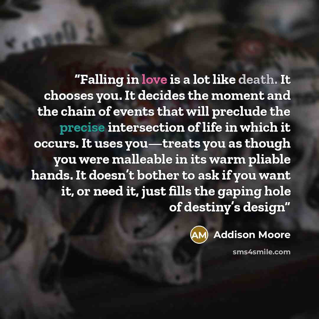 “Falling in love is a lot like death. It chooses you. It decides the moment and the chain of events that will preclude the precise intersection of life in which it occurs. It uses you—treats you as though you were malleable in its warm pliable hands. It doesn’t bother to ask if you want it, or need…” quote by Addison Moore