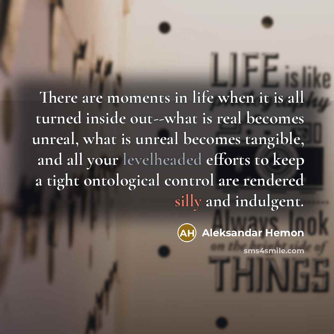 “There are moments in life when it is all turned inside out--what is real becomes unreal, what is unreal becomes tangible, and all your levelheaded efforts to keep a tight ontological control are rendered silly and indulgent.” quote by Aleksandar Hemon