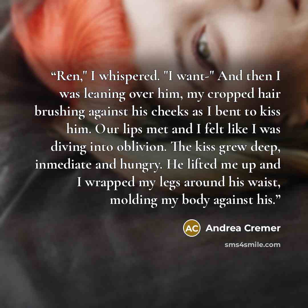 “Ren," I whispered. "I want-" And then I was leaning over him, my cropped hair brushing against his cheeks as I bent to kiss him. Our lips met and I felt like I was diving into oblivion. The kiss grew deep, inmediate and hungry. He lifted me up and I wrapped my legs around his waist, molding my…” quote by Andrea Cremer