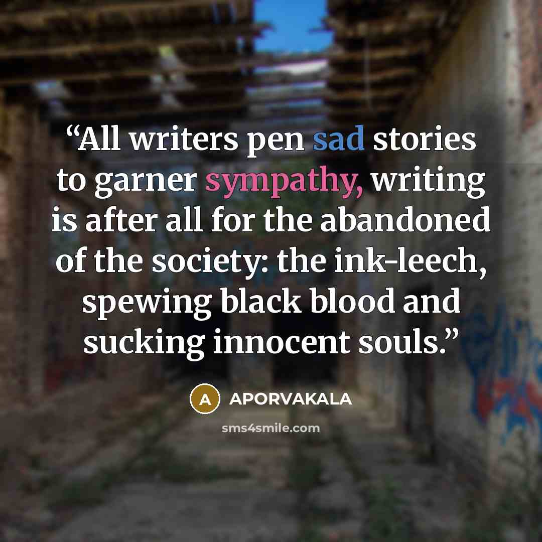 “All writers pen sad stories to garner sympathy, writing is after all for the abandoned of the society: the ink-leech, spewing black blood and sucking innocent souls.” quote by APORVAKALA