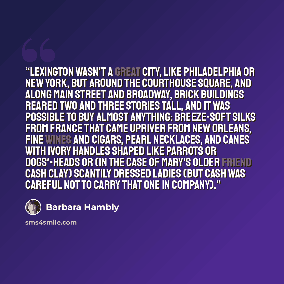 “Lexington wasn't a great city, like Philadelphia or New York, but around the Courthouse square, and along Main Street and Broadway, brick buildings reared two and three stories tall, and it was possible to buy almost anything: breeze-soft silks from France that came upriver from New Orleans, fine…” quote by Barbara Hambly
