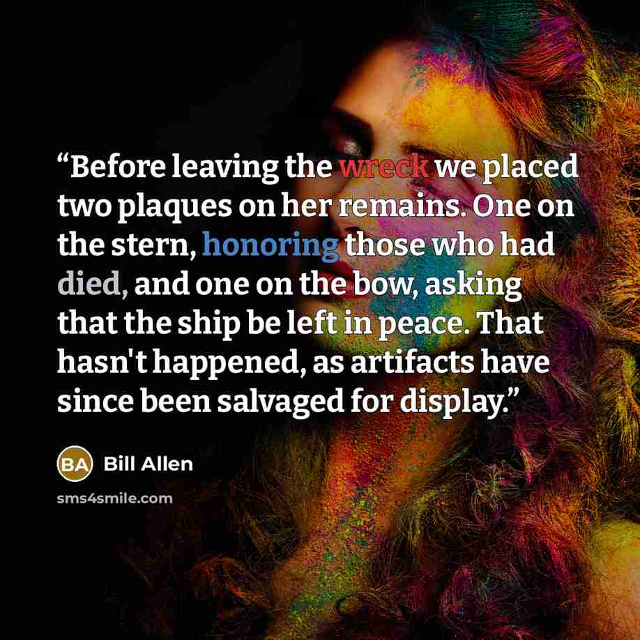 “Before leaving the wreck we placed two plaques on her remains. One on the stern, honoring those who had died, and one on the bow, asking that the ship be left in peace. That hasn't happened, as artifacts have since been salvaged for display.” quote by Bill Allen