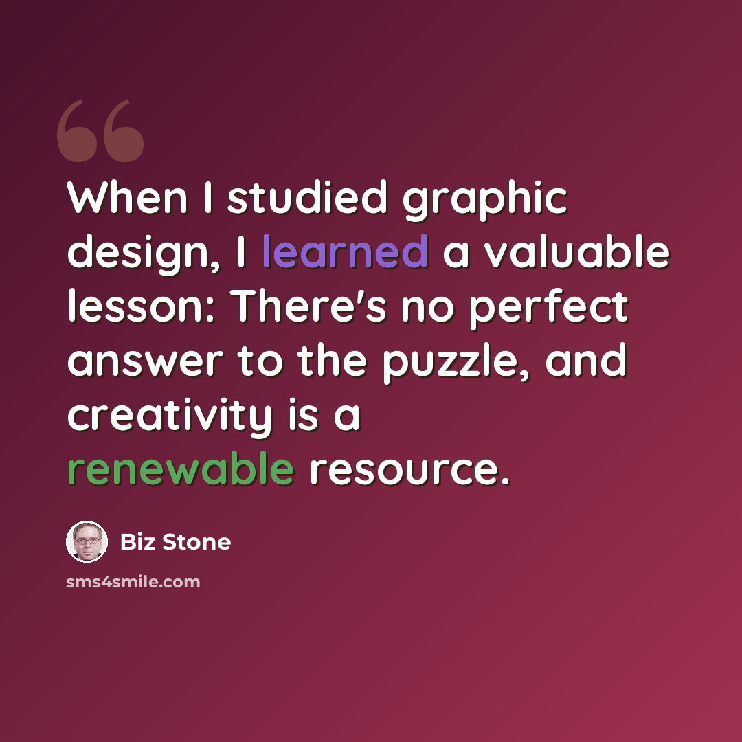 “When I studied graphic design, I learned a valuable lesson: There's no perfect answer to the puzzle, and creativity is a renewable resource.” quote by Biz Stone