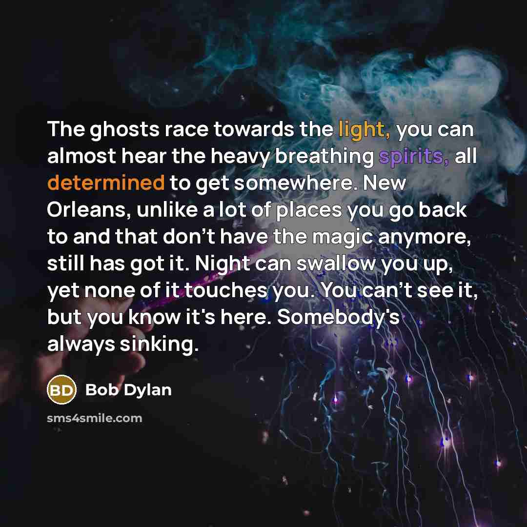 “The ghosts race towards the light, you can almost hear the heavy breathing spirits, all determined to get somewhere. New Orleans, unlike a lot of places you go back to and that don't have the magic anymore, still has got it. Night can swallow you up, yet none of it touches you. You can't see it…” quote by Bob Dylan