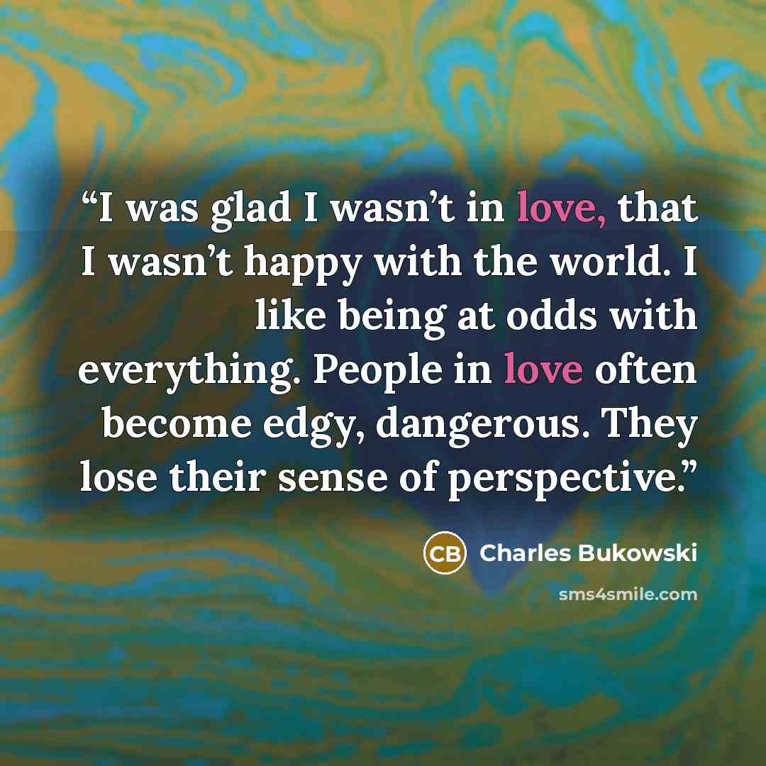 “I was glad I wasn’t in love, that I wasn’t happy with the world. I like being at odds with everything. People in love often become edgy, dangerous. They lose their sense of perspective.” quote by Charles Bukowski