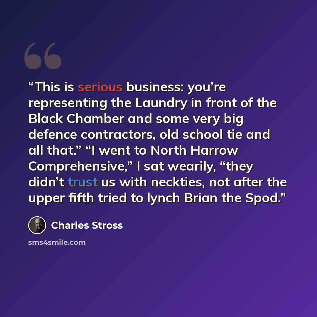 “This is serious business: you’re representing the Laundry in front of the Black Chamber and some very big defence contractors, old school tie and all that.” “I went to North Harrow Comprehensive,” I sat wearily, “they didn’t trust us with neckties, not after the upper fifth tried to lynch Brian…” quote by Charles Stross